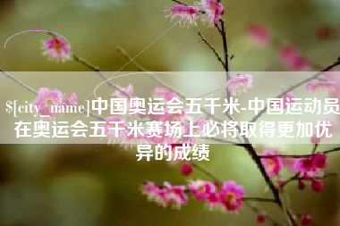 铁岭中国奥运会五千米-中国运动员在奥运会五千米赛场上必将取得更加优异的成绩