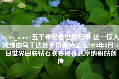 铁岭五千米纪录世界纪录-这一惊人成绩由乌干达选手切普特盖在2020年8月14日世界田联钻石联赛揭幕战摩纳哥站创造