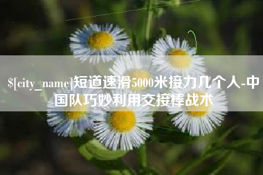 铁岭短道速滑5000米接力几个人-中国队巧妙利用交接棒战术