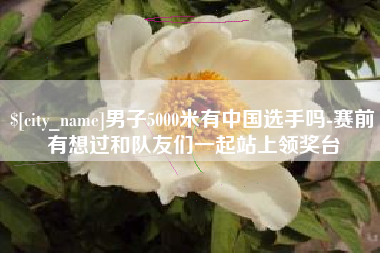 铁岭男子5000米有中国选手吗-赛前有想过和队友们一起站上领奖台