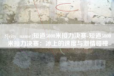铁岭短道5000米接力决赛-短道5000米接力决赛：冰上的速度与激情碰撞