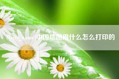 铁岭中国地图用什么怎么打印的