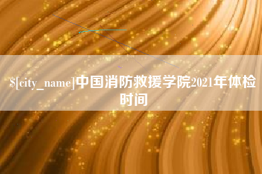 铁岭中国消防救援学院2021年体检时间
