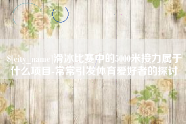 铁岭滑冰比赛中的5000米接力属于什么项目-常常引发体育爱好者的探讨