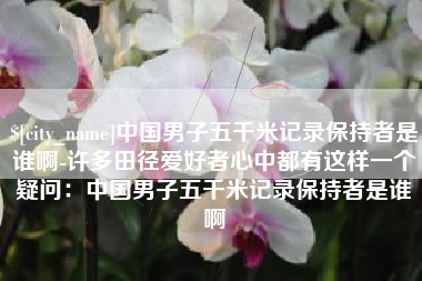 铁岭中国男子五千米记录保持者是谁啊-许多田径爱好者心中都有这样一个疑问：中国男子五千米记录保持者是谁啊