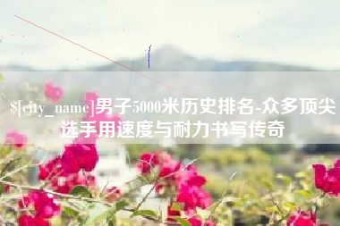 铁岭男子5000米历史排名-众多顶尖选手用速度与耐力书写传奇