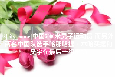 铁岭中国5000米男子运动员-而另外两名中国队选手哈那哈提·木哈买提和吴宇在最后一组出场